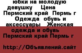 юбки на молодую девушку  › Цена ­ 200 - Пермский край, Пермь г. Одежда, обувь и аксессуары » Женская одежда и обувь   . Пермский край,Пермь г.